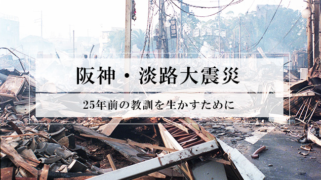 阪神・淡路大震災から25年。あの時の教訓を生かすために