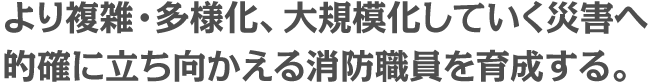 り複雑・多様化、大規模化していく災害へ 的確に立ち向かえる消防職員を育成する。