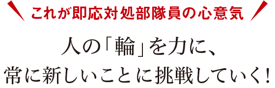 これが即応対処部隊員の心意気 人の「輪」を力に、常に新しいことに挑戦していく！