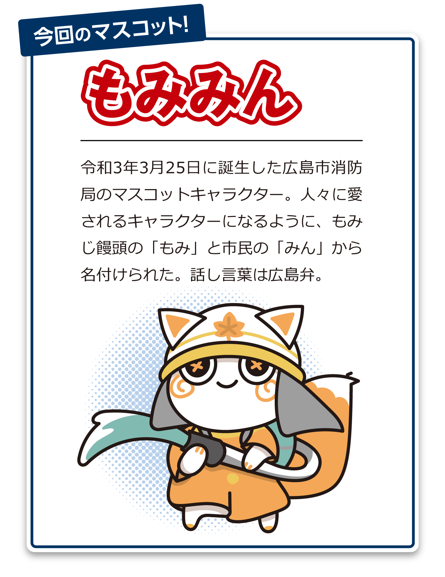 今回のマスコット！もみみん 令和3年3月25日に誕生した広島市消防局のマスコットキャラクター。人々に愛されるキャラクターになるように、もみじ饅頭の「もみ」と市民の「みん」から名付けられた。話し言葉は広島弁。