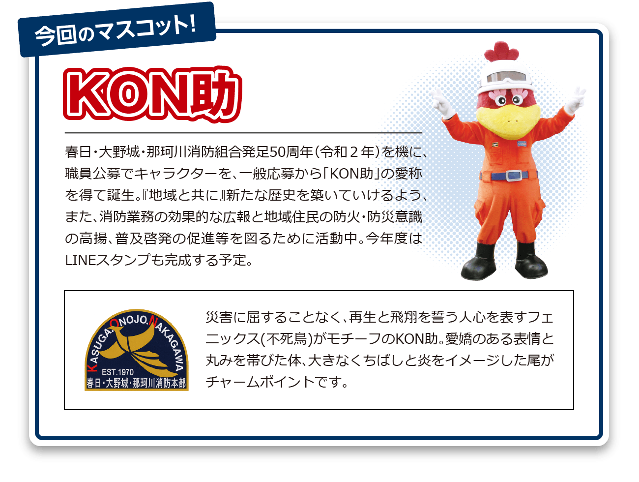 春日・大野城・那珂川消防組合発足50周年（令和２年）を機に、職員公募でキャラクターを、一般応募から「KON助」の愛称を得て誕生。『地域と共に』新たな歴史を築いていけるよう、また、消防業務の効果的な広報と地域住民の防火・防災意識の高揚、普及啓発の促進等を図るために活動中。今年度はLINEスタンプも完成する予定。