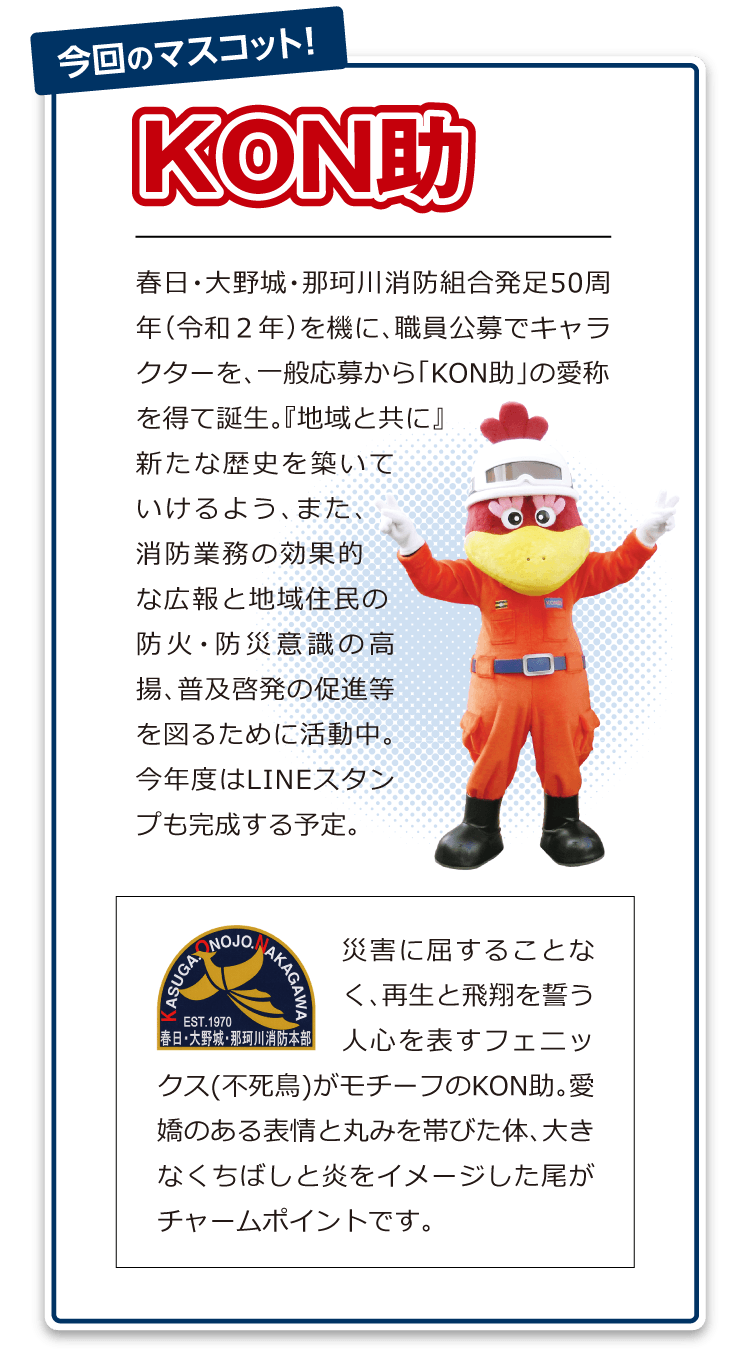 「春日・大野城・那珂川消防組合発足50周年（令和２年）を機に、職員公募でキャラクターを、一般応募から「KON助」の愛称を得て誕生。『地域と共に』新たな歴史を築いていけるよう、また、消防業務の効果的な広報と地域住民の防火・防災意識の高揚、普及啓発の促進等を図るために活動中。今年度はLINEスタンプも完成する予定。