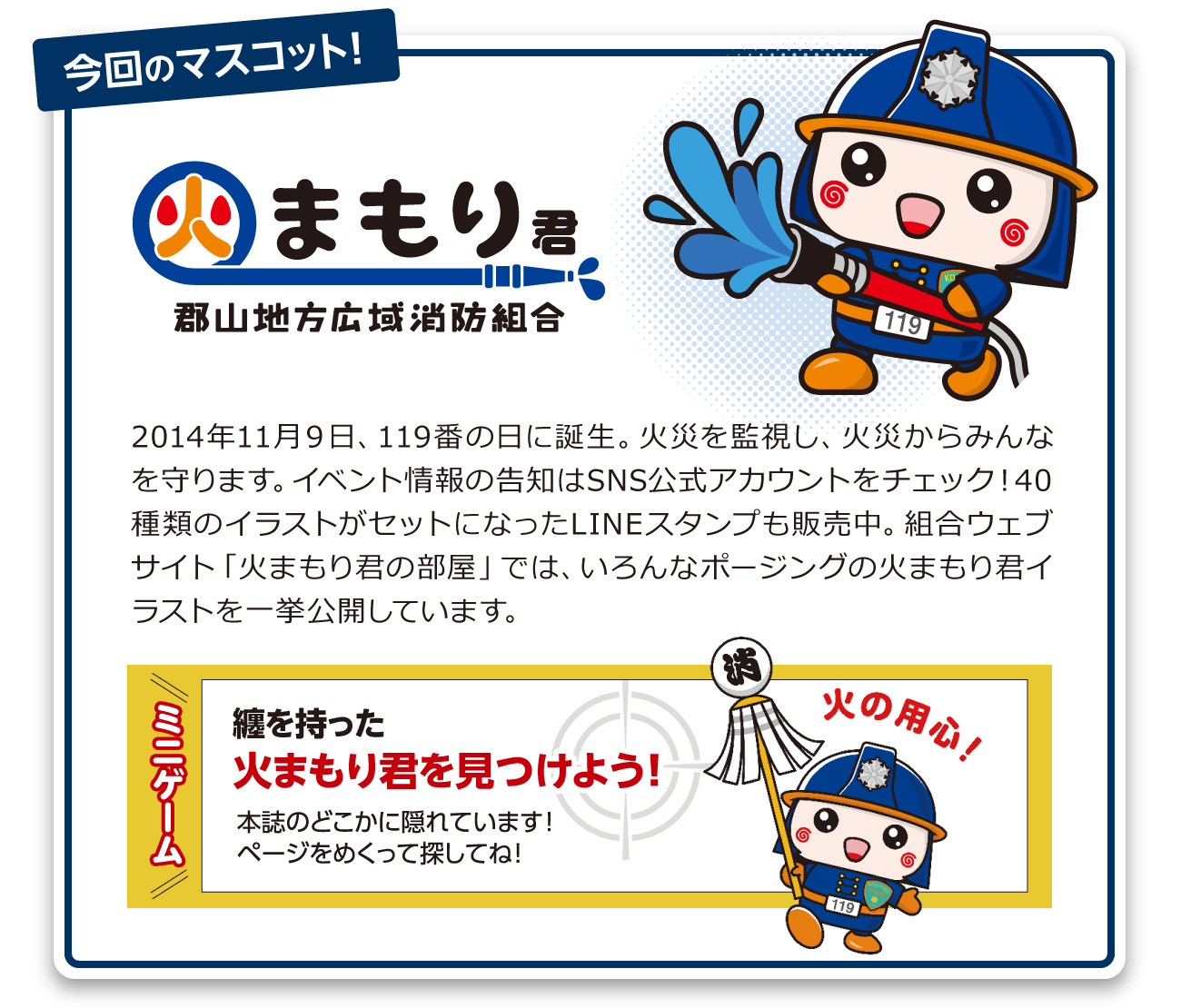 2014年11月９日、119番の日に誕生。火災を監視し、火災からみんなを守ります。イベント情報の告知はSNS公式アカウントをチェック！40種類のイラストがセットになったLINEスタンプも販売中。組合ウェブサイト「火まもり君の部屋」では、いろんなポージングの火まもり君イラストを一挙公開しています。