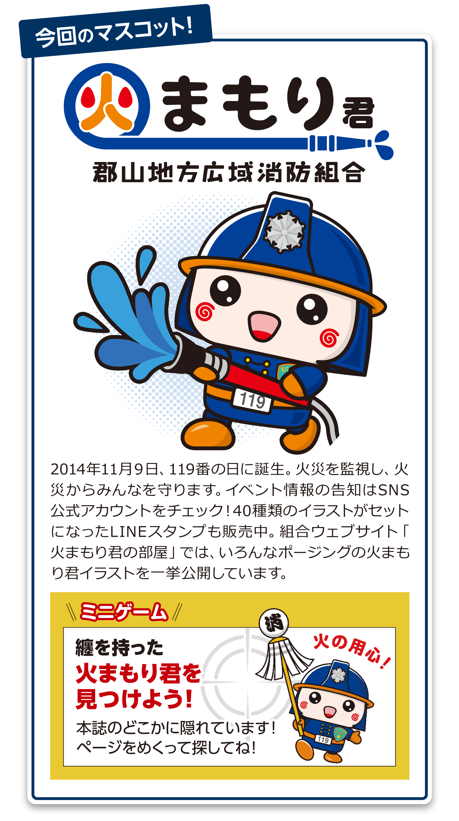 2014年11月９日、119番の日に誕生。火災を監視し、火災からみんなを守ります。イベント情報の告知はSNS公式アカウントをチェック！40種類のイラストがセットになったLINEスタンプも販売中。組合ウェブサイト「火まもり君の部屋」では、いろんなポージングの火まもり君イラストを一挙公開しています。