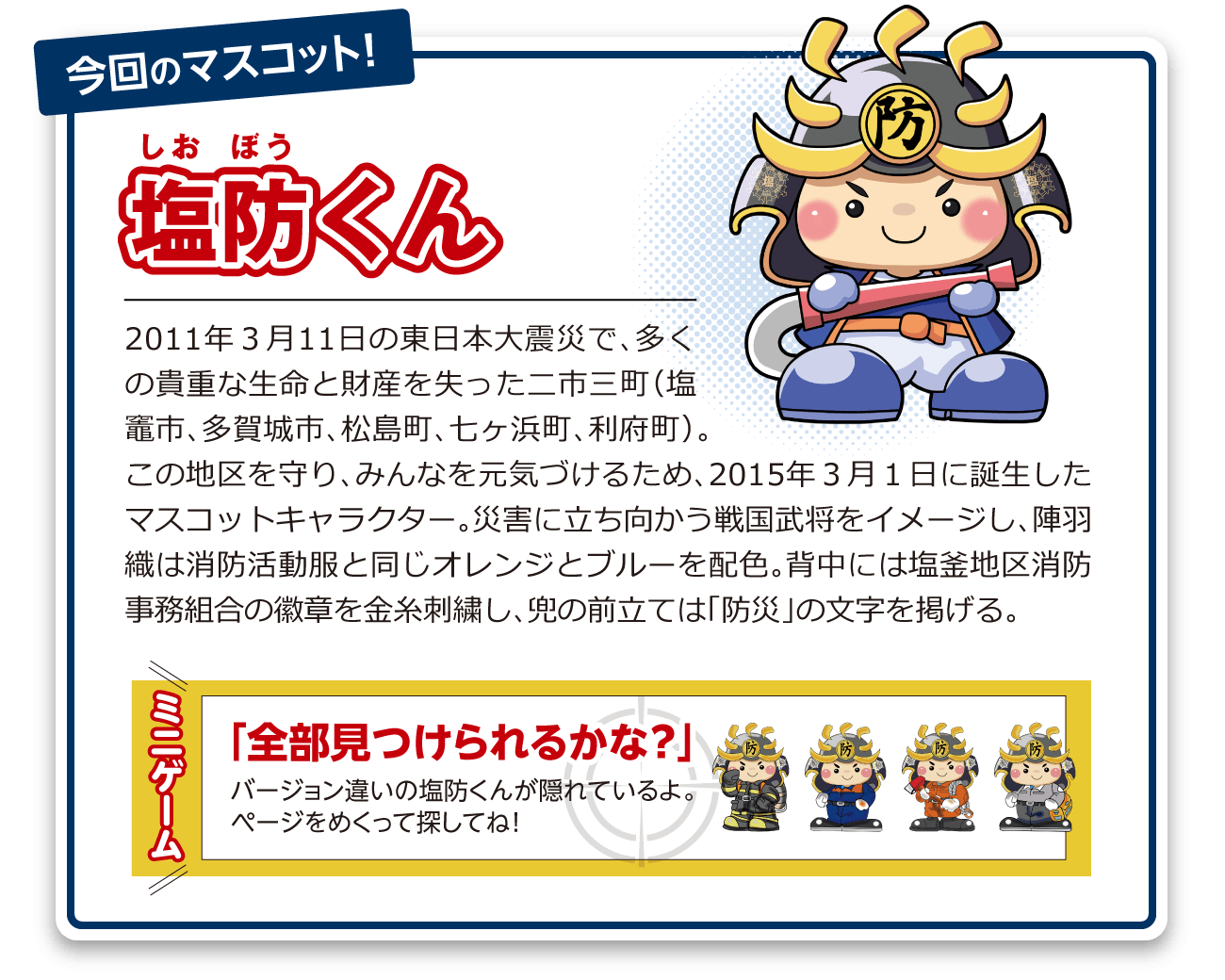 塩防くん:2011年3月11日の東日本大震災で、多くの貴重な生命と財産を失った二市三町(塩竈市、多賀城市、松島町、七ヶ浜町、利府町)。この地区を守り、みんなを元気づけるため、2015年3月1日に誕生したマスコットキャラクター。災害に立ち向かう戦国武将をイメージし、陣羽織は消防活動服と同じオレンジとブルーを配色。背中には塩釜地区消防事務組合の徽章を金糸刺繍し、兜の前立ては「防災」の文字を掲げる。