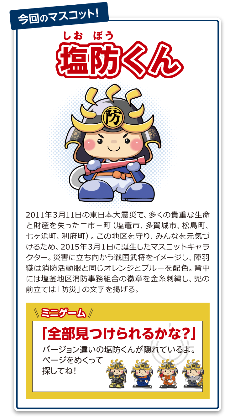 塩防くん:2011年3月11日の東日本大震災で、多くの貴重な生命と財産を失った二市三町(塩竈市、多賀城市、松島町、七ヶ浜町、利府町)。この地区を守り、みんなを元気づけるため、2015年3月1日に誕生したマスコットキャラクター。災害に立ち向かう戦国武将をイメージし、陣羽織は消防活動服と同じオレンジとブルーを配色。背中には塩釜地区消防事務組合の徽章を金糸刺繍し、兜の前立ては「防災」の文字を掲げる。